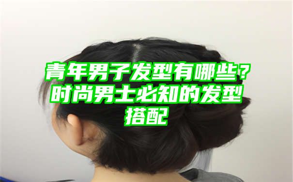 青年男子发型有哪些？时尚男士必知的发型搭配