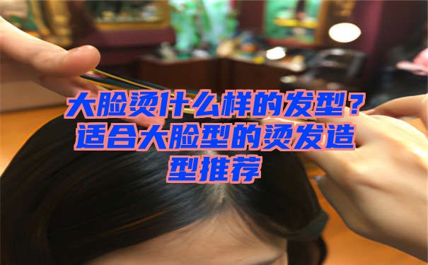 大脸烫什么样的发型？适合大脸型的烫发造型推荐