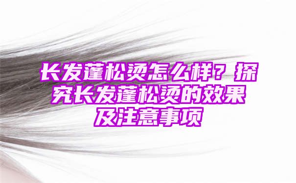 长发蓬松烫怎么样？探究长发蓬松烫的效果及注意事项