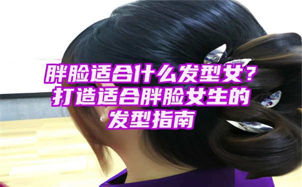 胖脸适合什么发型女？打造适合胖脸女生的发型指南