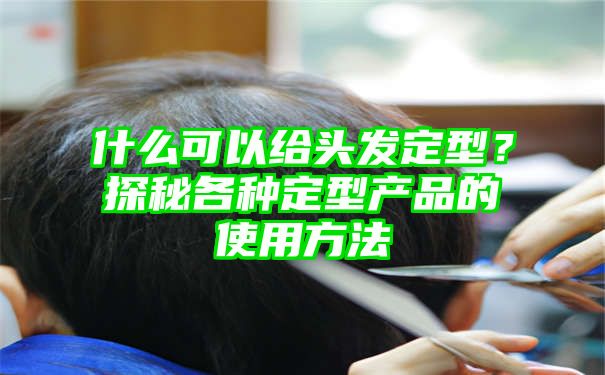 什么可以给头发定型？探秘各种定型产品的使用方法