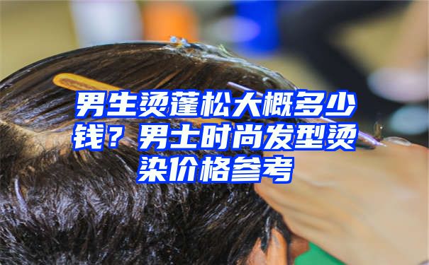 男生烫蓬松大概多少钱？男士时尚发型烫染价格参考