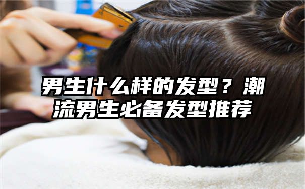 男生什么样的发型？潮流男生必备发型推荐