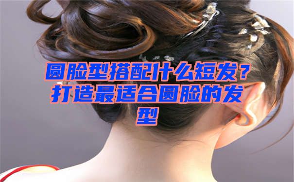 圆脸型搭配什么短发？打造最适合圆脸的发型