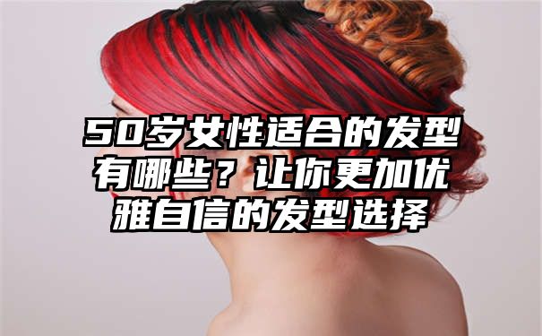 50岁女性适合的发型有哪些？让你更加优雅自信的发型选择