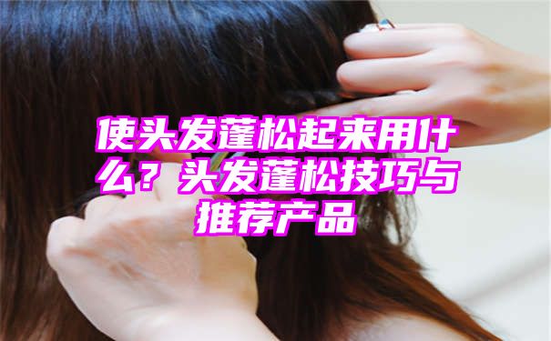 使头发蓬松起来用什么？头发蓬松技巧与推荐产品