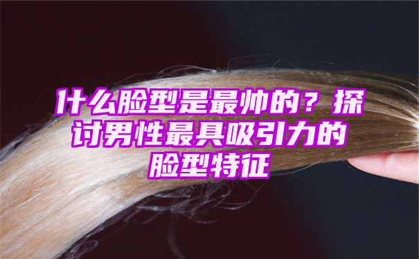 什么脸型是最帅的？探讨男性最具吸引力的脸型特征