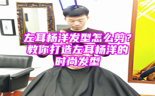 左耳杨洋发型怎么剪？教你打造左耳杨洋的时尚发型