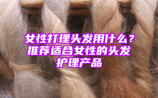 女性打理头发用什么？推荐适合女性的头发护理产品