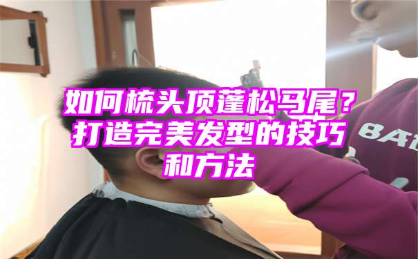 如何梳头顶蓬松马尾？打造完美发型的技巧和方法