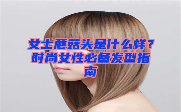 女士蘑菇头是什么样？时尚女性必备发型指南