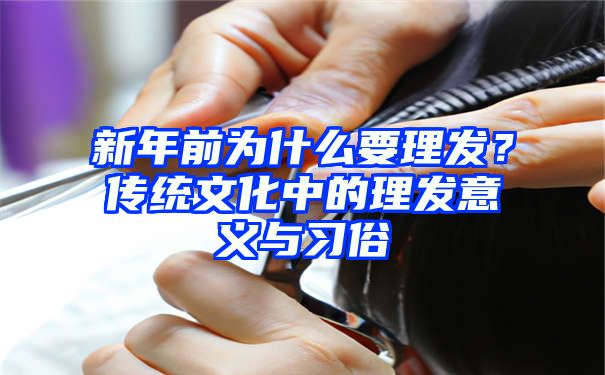 新年前为什么要理发？传统文化中的理发意义与习俗