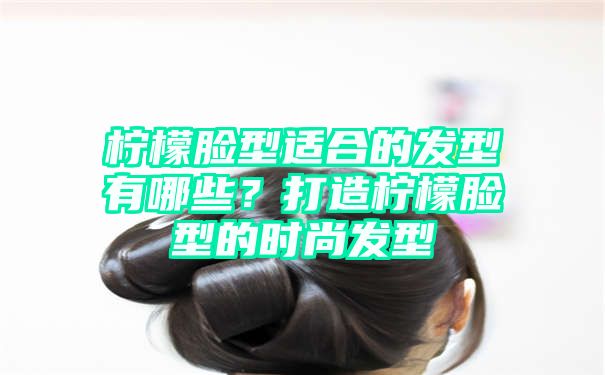 柠檬脸型适合的发型有哪些？打造柠檬脸型的时尚发型