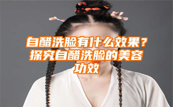 自醋洗脸有什么效果？探究自醋洗脸的美容功效