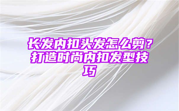 长发内扣头发怎么剪？打造时尚内扣发型技巧