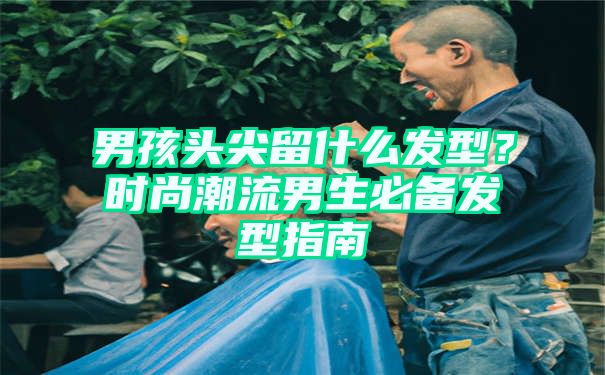 男孩头尖留什么发型？时尚潮流男生必备发型指南