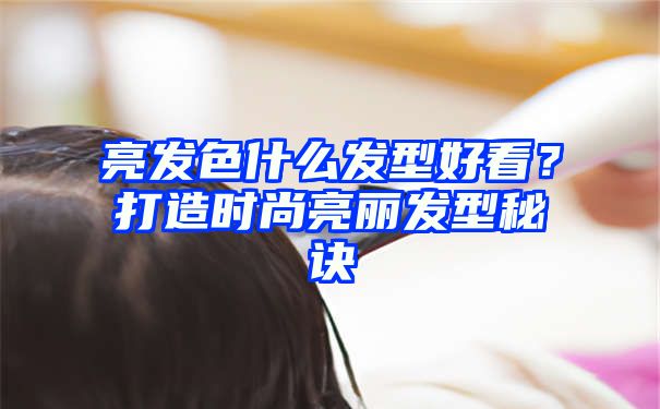 亮发色什么发型好看？打造时尚亮丽发型秘诀