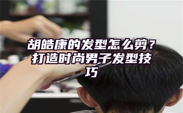 胡皓康的发型怎么剪？打造时尚男子发型技巧