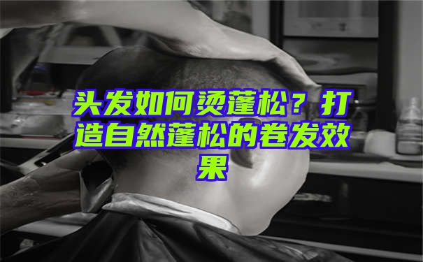 头发如何烫蓬松？打造自然蓬松的卷发效果