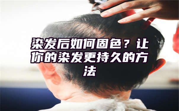 染发后如何固色？让你的染发更持久的方法