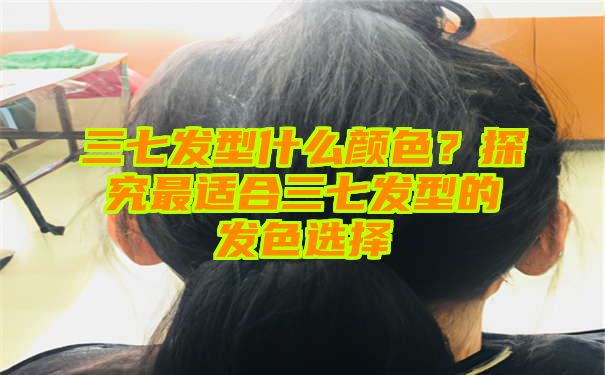 三七发型什么颜色？探究最适合三七发型的发色选择