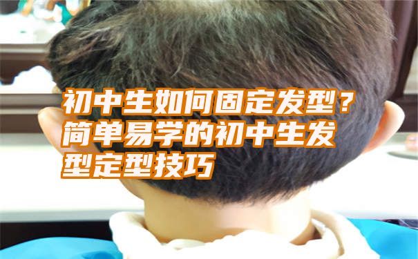 初中生如何固定发型？简单易学的初中生发型定型技巧