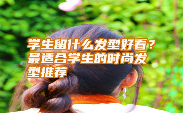 学生留什么发型好看？最适合学生的时尚发型推荐