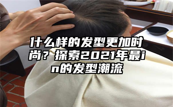 什么样的发型更加时尚？探索2021年最in的发型潮流