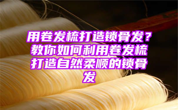 用卷发梳打造锁骨发？教你如何利用卷发梳打造自然柔顺的锁骨发