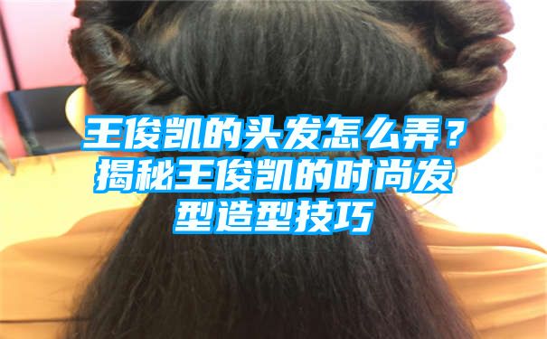 王俊凯的头发怎么弄？揭秘王俊凯的时尚发型造型技巧