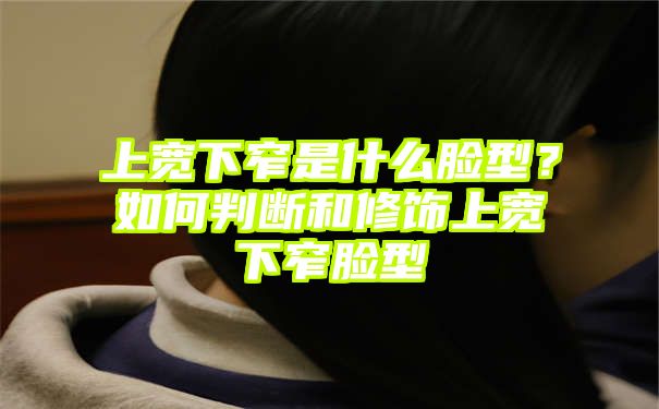 上宽下窄是什么脸型？如何判断和修饰上宽下窄脸型