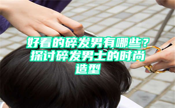 好看的碎发男有哪些？探讨碎发男士的时尚造型