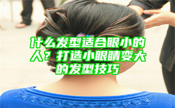 什么发型适合眼小的人？打造小眼睛变大的发型技巧