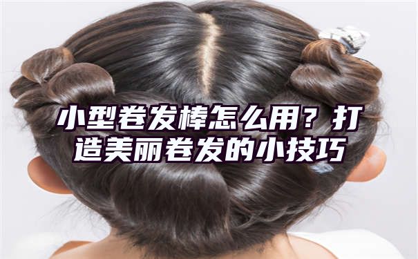 小型卷发棒怎么用？打造美丽卷发的小技巧