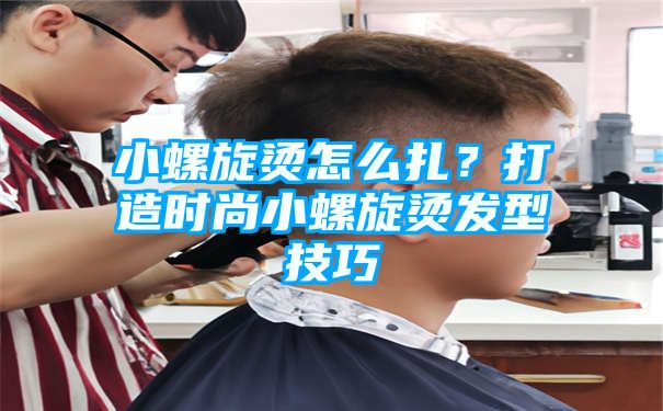 小螺旋烫怎么扎？打造时尚小螺旋烫发型技巧