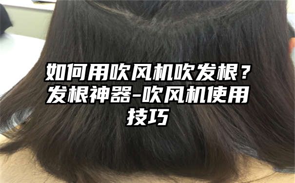 如何用吹风机吹发根？发根神器-吹风机使用技巧