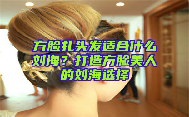 方脸扎头发适合什么刘海？打造方脸美人的刘海选择