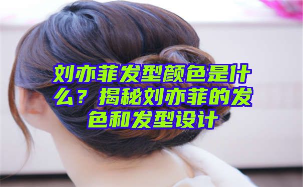 刘亦菲发型颜色是什么？揭秘刘亦菲的发色和发型设计