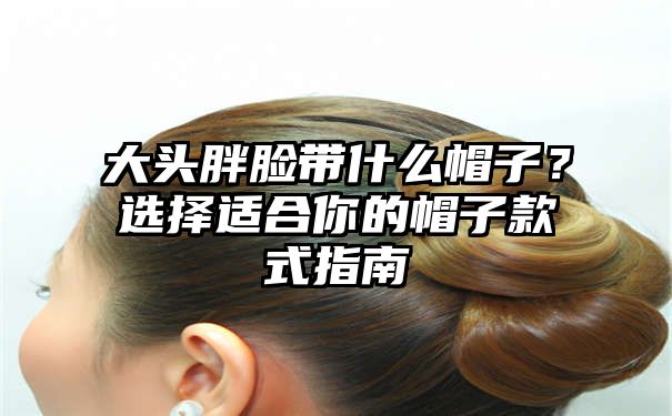 大头胖脸带什么帽子？选择适合你的帽子款式指南