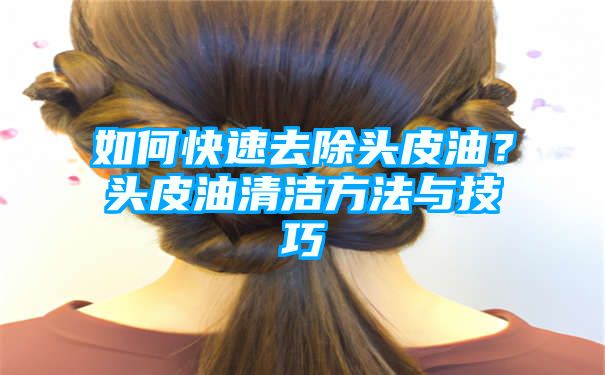 如何快速去除头皮油？头皮油清洁方法与技巧