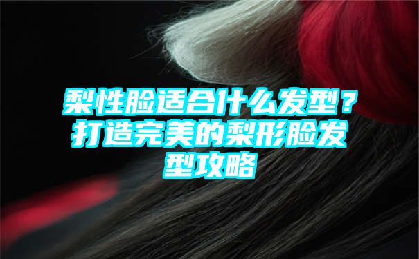 梨性脸适合什么发型？打造完美的梨形脸发型攻略