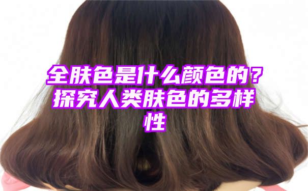 全肤色是什么颜色的？探究人类肤色的多样性