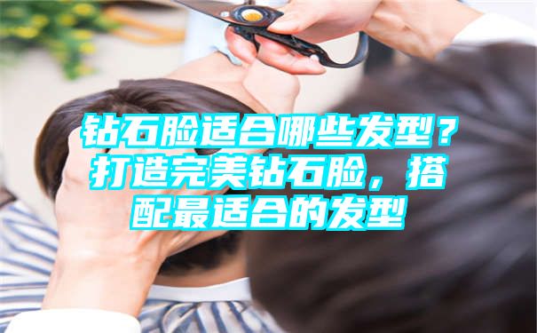 钻石脸适合哪些发型？打造完美钻石脸，搭配最适合的发型