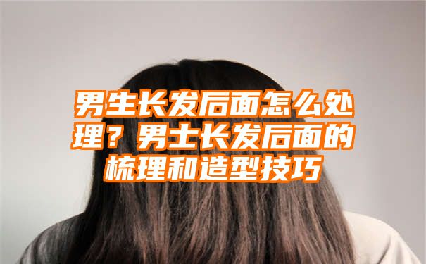 男生长发后面怎么处理？男士长发后面的梳理和造型技巧