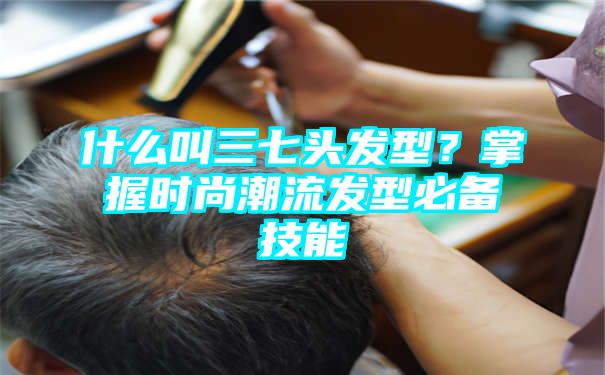 什么叫三七头发型？掌握时尚潮流发型必备技能