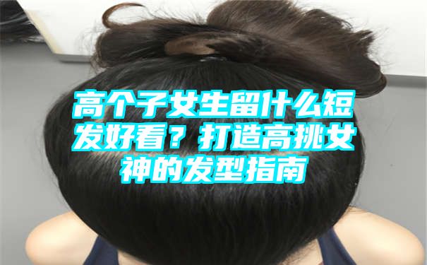 高个子女生留什么短发好看？打造高挑女神的发型指南