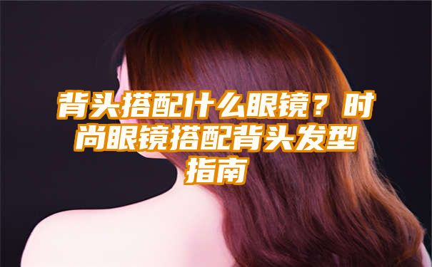 背头搭配什么眼镜？时尚眼镜搭配背头发型指南