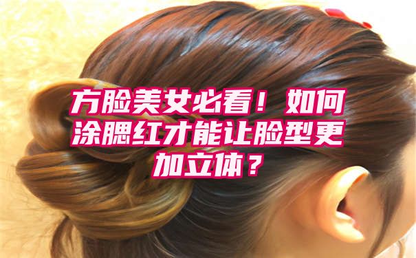 方脸美女必看！如何涂腮红才能让脸型更加立体？