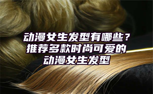 动漫女生发型有哪些？推荐多款时尚可爱的动漫女生发型