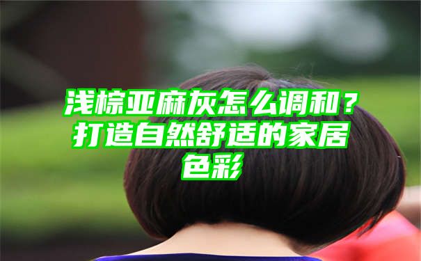 浅棕亚麻灰怎么调和？打造自然舒适的家居色彩